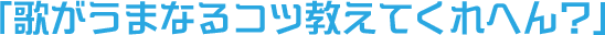 「歌がうまなるコツ教えてくれへん？」