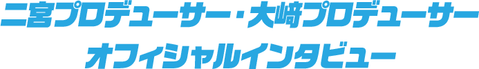 二宮プロデューサー・大﨑プロデューサー オフィシャルインタビュー