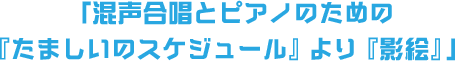「混声合唱とピアノのための『たましいのスケジュール』より『影絵』」