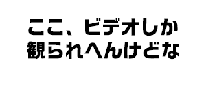 ここ、ビデオしか観られへんけどな