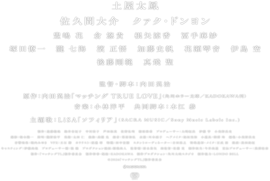 土屋太鳳　佐久間大介　クァク・ドンヨン　豊嶋 花　倉 悠貴　根矢涼香　冨手麻妙　塚田僚一　瀧 七海　濱 正悟　加藤史帆　花瀬琴音　伊島 空　後藤剛範　真飛 聖　監督・脚本：内田英治　原作：内田英治「マッチング TRUE LOVE」（角川ホラー文庫/KADOKAWA刊）　音楽：小林洋平　共同脚本：木江 恭　主題歌：LiSA「ソフィリア」（SACRA MUSIC／Sony Music Labels Inc.）　製作：遠藤徹哉　駒井有紀子　中村浩子　芦田拓真　佐野弘明　檜原麻希　プロデューサー：大﨑紀昌　伊藤 学 小美野昌史　撮影：梅木陽一　照明：龍野浩平　美術：太田 仁　装飾：高橋 光　録音：栗原和弘　衣装：川本誠子　ヘアメイク：板垣実和　小道具：栁澤 玲　編集：小美野昌史　音響効果：堀内みゆき　VFX：立石 勝　カラリスト：渡邊 将　特機：田中宏樹　スタントコーディネーター：吉田浩之　特殊造形・メイク：百武 朋　操演：黒田政紀　キャスティング：伊藤尚哉　プロデューサー補：張 楠　プロダクション統括:稲葉尚人　監督補：清水勇気　助監督：佐藤 吏　制作担当：今井尚道　宣伝プロデューサー：黒澤佳奈　製作：『マッチングTL』製作委員会　製作幹事・配給：KADOKAWA　制作プロダクション：角川大映スタジオ　制作協力：LONDO BELL　Ⓒ2026『マッチングTL』製作委員会