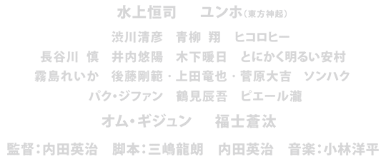 水上恒司　ユンホ（東方神起）　渋川清彦　青柳 翔　ヒコロヒー　長谷川 慎　井内悠陽　木下暖日　とにかく明るい安村　霧島れいか　後藤剛範　上田竜也　菅原大吉　ソンハク　パク・ジファン　鶴見辰吾　ピエール瀧　オム・ギジュン　福士蒼汰　監督：内田英治　脚本：三嶋龍朗　内田英治　音楽：小林洋平