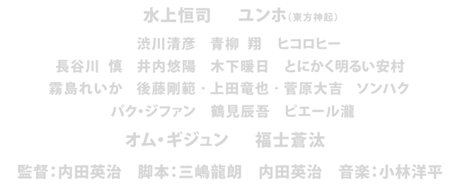水上恒司　ユンホ（東方神起）　渋川清彦　青柳 翔　ヒコロヒー　長谷川 慎　井内悠陽　木下暖日　とにかく明るい安村　霧島れいか　後藤剛範　上田竜也　菅原大吉　ソンハク　パク・ジファン　鶴見辰吾　ピエール瀧　オム・ギジュン　福士蒼汰　監督：内田英治　脚本：三嶋龍朗　内田英治　音楽：小林洋平